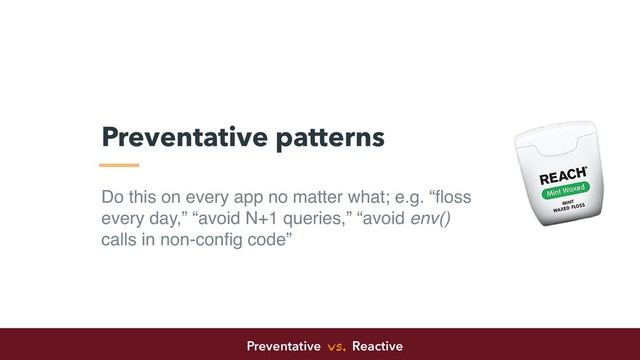 Do this on every app no matter what; e.g. “ﬂoss
every day,” “avoid N+1 queries,” “avoid env()
calls in non-conﬁg code”
Preventative patterns
Preventative vs. Reactive
