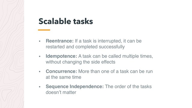 • Reentrance: If a task is interrupted, it can be 
restarted and completed successfully
• Idempotence: A task can be called multiple times, 
without changing the side effects
• Concurrence: More than one of a task can be run 
at the same time
• Sequence Independence: The order of the tasks 
doesn’t matter
Scalable tasks

