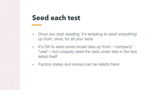• Once you start seeding, it’s tempting to seed everything
up front, once, for all your tests
• It’s OK to seed some broad data up front—“company”,
“user”—but uniquely seed the data under test in the test
setup itself
• Factory states and stories can be helpful here
Seed each test
