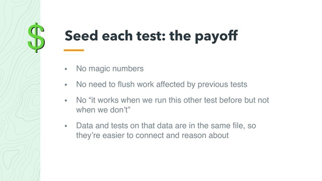 $
• No magic numbers
• No need to ﬂush work affected by previous tests
• No “it works when we run this other test before but not
when we don’t”
• Data and tests on that data are in the same ﬁle, so
they’re easier to connect and reason about
Seed each test: the payoff
