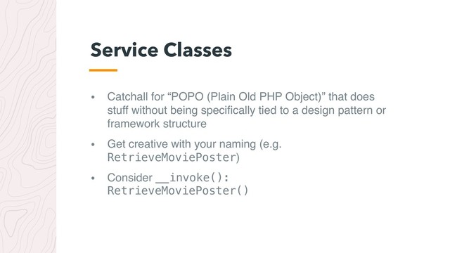 • Catchall for “POPO (Plain Old PHP Object)” that does
stuff without being speciﬁcally tied to a design pattern or
framework structure
• Get creative with your naming (e.g.
RetrieveMoviePoster)
• Consider __invoke(): 
RetrieveMoviePoster()
Service Classes
