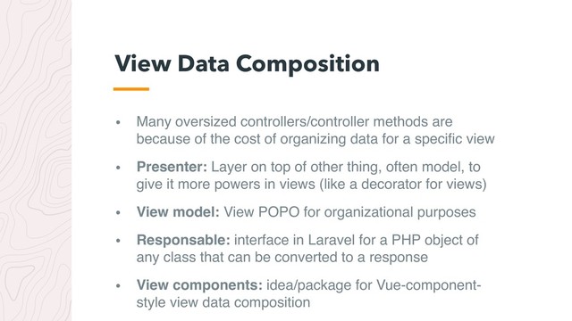 • Many oversized controllers/controller methods are
because of the cost of organizing data for a speciﬁc view
• Presenter: Layer on top of other thing, often model, to
give it more powers in views (like a decorator for views)
• View model: View POPO for organizational purposes
• Responsable: interface in Laravel for a PHP object of
any class that can be converted to a response
• View components: idea/package for Vue-component-
style view data composition
View Data Composition
