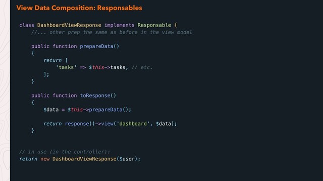View Data Composition: Responsables
class DashboardViewResponse implements Responsable {
//... other prep the same as before in the view model
public function prepareData()
{
return [
'tasks' => $this->tasks, // etc.
];
}
public function toResponse()
{
$data = $this->prepareData();
return response()->view('dashboard', $data);
}
// In use (in the controller):
return new DashboardViewResponse($user);
