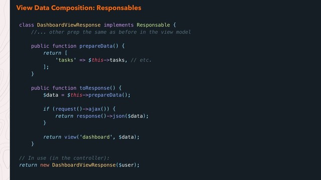 View Data Composition: Responsables
class DashboardViewResponse implements Responsable {
//... other prep the same as before in the view model
public function prepareData() {
return [
'tasks' => $this->tasks, // etc.
];
}
public function toResponse() {
$data = $this->prepareData();
if (request()->ajax()) {
return response()->json($data);
}
return view('dashboard', $data);
}
// In use (in the controller):
return new DashboardViewResponse($user);
