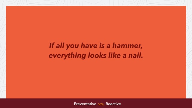 If all you have is a hammer,
everything looks like a nail.
Preventative vs. Reactive

