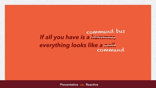 If all you have is a hammer,
everything looks like a nail.
command bus
command
Preventative vs. Reactive
