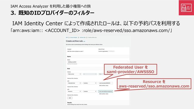 IAM Access Analyzer を利用した最小権限への旅
IAM Identity Center によって作成されたロールは、以下の予約パスを利用する
「arn:aws:iam::  :role/aws-reserved/sso.amazonaws.com/」
Federated User を
saml-provider/AWSSSO
Resource を
aws-reserved/sso.amazonaws.com
3. 既知のIDプロバイダーのフィルター
