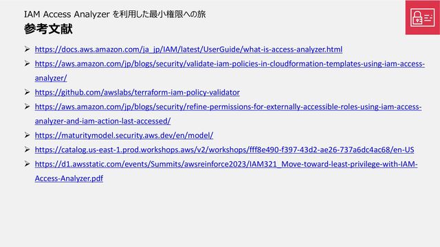 IAM Access Analyzer を利用した最小権限への旅
参考文献
➢ https://docs.aws.amazon.com/ja_jp/IAM/latest/UserGuide/what-is-access-analyzer.html
➢ https://aws.amazon.com/jp/blogs/security/validate-iam-policies-in-cloudformation-templates-using-iam-access-
analyzer/
➢ https://github.com/awslabs/terraform-iam-policy-validator
➢ https://aws.amazon.com/jp/blogs/security/refine-permissions-for-externally-accessible-roles-using-iam-access-
analyzer-and-iam-action-last-accessed/
➢ https://maturitymodel.security.aws.dev/en/model/
➢ https://catalog.us-east-1.prod.workshops.aws/v2/workshops/fff8e490-f397-43d2-ae26-737a6dc4ac68/en-US
➢ https://d1.awsstatic.com/events/Summits/awsreinforce2023/IAM321_Move-toward-least-privilege-with-IAM-
Access-Analyzer.pdf
