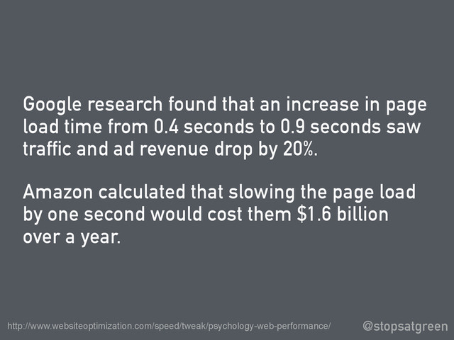 Google research found that an increase in page
load time from 0.4 seconds to 0.9 seconds saw
traffic and ad revenue drop by 20%.
Amazon calculated that slowing the page load
by one second would cost them $1.6 billion
over a year.
@stopsatgreen
http://www.websiteoptimization.com/speed/tweak/psychology-web-performance/
