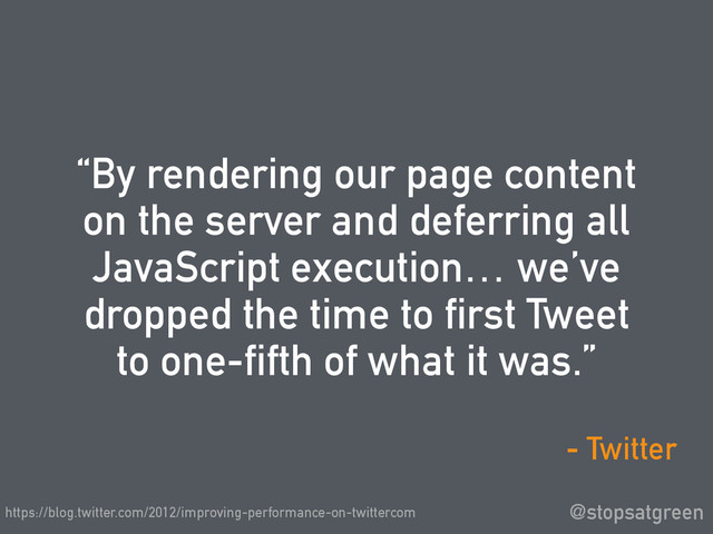 “By rendering our page content
on the server and deferring all
JavaScript execution… we’ve
dropped the time to first Tweet
to one-fifth of what it was.”
@stopsatgreen
- Twitter
https://blog.twitter.com/2012/improving-performance-on-twittercom

