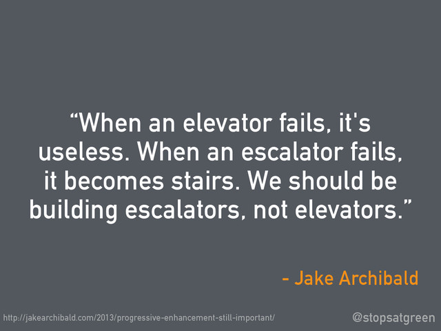 “When an elevator fails, it's
useless. When an escalator fails,
it becomes stairs. We should be
building escalators, not elevators.”
@stopsatgreen
- Jake Archibald
http://jakearchibald.com/2013/progressive-enhancement-still-important/

