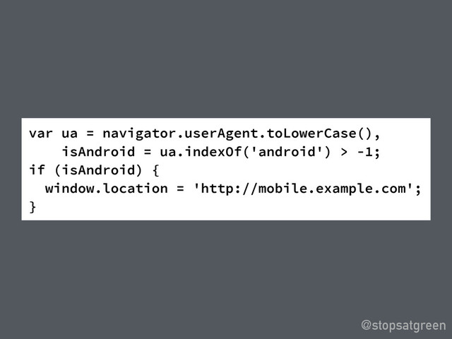 @stopsatgreen
var ua = navigator.userAgent.toLowerCase(),
isAndroid = ua.indexOf('android') > -1;
if (isAndroid) {
window.location = 'http://mobile.example.com';
}

