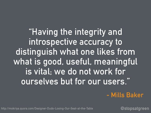 “Having the integrity and
introspective accuracy to
distinguish what one likes from
what is good, useful, meaningful
is vital; we do not work for
ourselves but for our users.”
@stopsatgreen
- Mills Baker
http://mokriya.quora.com/Designer-Duds-Losing-Our-Seat-at-the-Table
