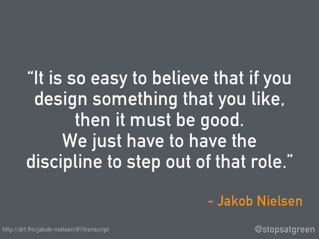 “It is so easy to believe that if you
design something that you like,
then it must be good.
We just have to have the
discipline to step out of that role.”
@stopsatgreen
- Jakob Nielsen
http://drt.fm/jakob-nielsen/#!/transcript
