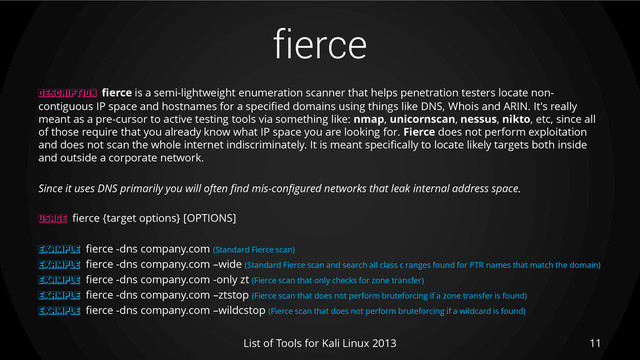fierce
11
List of Tools for Kali Linux 2013
DESCRIPTION fierce is a semi-lightweight enumeration scanner that helps penetration testers locate non-
contiguous IP space and hostnames for a specified domains using things like DNS, Whois and ARIN. It's really
meant as a pre-cursor to active testing tools via something like: nmap, unicornscan, nessus, nikto, etc, since all
of those require that you already know what IP space you are looking for. Fierce does not perform exploitation
and does not scan the whole internet indiscriminately. It is meant specifically to locate likely targets both inside
and outside a corporate network.
Since it uses DNS primarily you will often find mis-configured networks that leak internal address space.
USAGE fierce {target options} [OPTIONS]
EXAMPLE fierce -dns company.com (Standard Fierce scan)
EXAMPLE fierce -dns company.com –wide (Standard Fierce scan and search all class c ranges found for PTR names that match the domain)
EXAMPLE fierce -dns company.com -only zt (Fierce scan that only checks for zone transfer)
EXAMPLE fierce -dns company.com –ztstop (Fierce scan that does not perform bruteforcing if a zone transfer is found)
EXAMPLE fierce -dns company.com –wildcstop (Fierce scan that does not perform bruteforcing if a wildcard is found)

