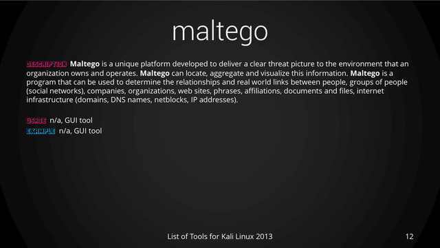 maltego
12
List of Tools for Kali Linux 2013
DESCRIPTION Maltego is a unique platform developed to deliver a clear threat picture to the environment that an
organization owns and operates. Maltego can locate, aggregate and visualize this information. Maltego is a
program that can be used to determine the relationships and real world links between people, groups of people
(social networks), companies, organizations, web sites, phrases, affiliations, documents and files, internet
infrastructure (domains, DNS names, netblocks, IP addresses).
USAGE n/a, GUI tool
EXAMPLE n/a, GUI tool
