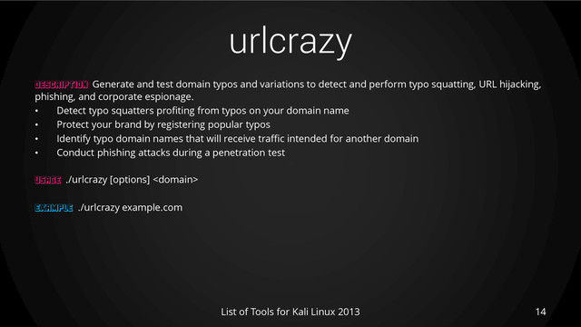 urlcrazy
14
List of Tools for Kali Linux 2013
DESCRIPTION Generate and test domain typos and variations to detect and perform typo squatting, URL hijacking,
phishing, and corporate espionage.
• Detect typo squatters profiting from typos on your domain name
• Protect your brand by registering popular typos
• Identify typo domain names that will receive traffic intended for another domain
• Conduct phishing attacks during a penetration test
USAGE ./urlcrazy [options] 
EXAMPLE ./urlcrazy example.com
