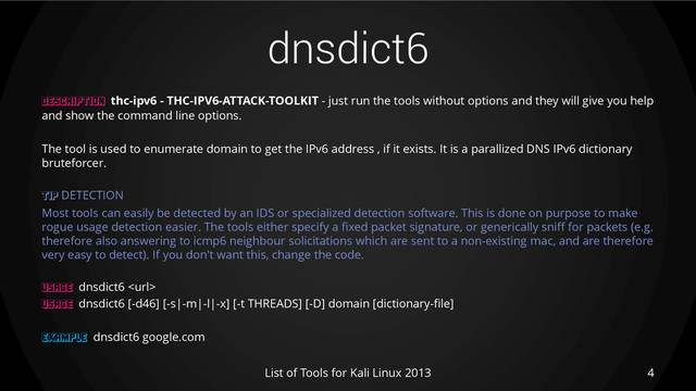 dnsdict6
DESCRIPTION thc-ipv6 - THC-IPV6-ATTACK-TOOLKIT - just run the tools without options and they will give you help
and show the command line options.
The tool is used to enumerate domain to get the IPv6 address , if it exists. It is a parallized DNS IPv6 dictionary
bruteforcer.
TIP DETECTION
Most tools can easily be detected by an IDS or specialized detection software. This is done on purpose to make
rogue usage detection easier. The tools either specify a fixed packet signature, or generically sniff for packets (e.g.
therefore also answering to icmp6 neighbour solicitations which are sent to a non-existing mac, and are therefore
very easy to detect). If you don't want this, change the code.
USAGE dnsdict6 
USAGE dnsdict6 [-d46] [-s|-m|-l|-x] [-t THREADS] [-D] domain [dictionary-file]
EXAMPLE dnsdict6 google.com
4
List of Tools for Kali Linux 2013
