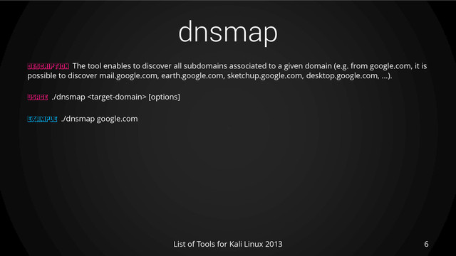 dnsmap
6
List of Tools for Kali Linux 2013
DESCRIPTION The tool enables to discover all subdomains associated to a given domain (e.g. from google.com, it is
possible to discover mail.google.com, earth.google.com, sketchup.google.com, desktop.google.com, ...).
USAGE ./dnsmap  [options]
EXAMPLE ./dnsmap google.com
