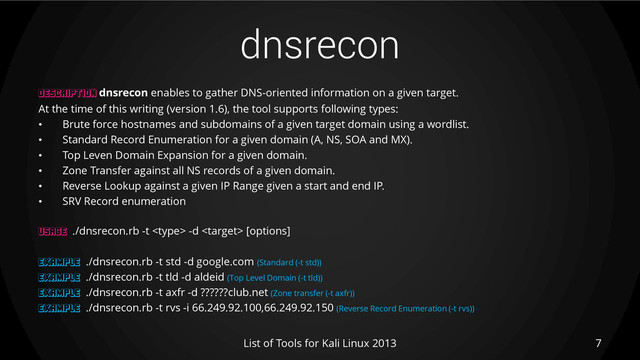 dnsrecon
7
List of Tools for Kali Linux 2013
DESCRIPTION dnsrecon enables to gather DNS-oriented information on a given target.
At the time of this writing (version 1.6), the tool supports following types:
• Brute force hostnames and subdomains of a given target domain using a wordlist.
• Standard Record Enumeration for a given domain (A, NS, SOA and MX).
• Top Leven Domain Expansion for a given domain.
• Zone Transfer against all NS records of a given domain.
• Reverse Lookup against a given IP Range given a start and end IP.
• SRV Record enumeration
USAGE ./dnsrecon.rb -t  -d  [options]
EXAMPLE ./dnsrecon.rb -t std -d google.com (Standard (-t std))
EXAMPLE ./dnsrecon.rb -t tld -d aldeid (Top Level Domain (-t tld))
EXAMPLE ./dnsrecon.rb -t axfr -d ??????club.net (Zone transfer (-t axfr))
EXAMPLE ./dnsrecon.rb -t rvs -i 66.249.92.100,66.249.92.150 (Reverse Record Enumeration (-t rvs))
