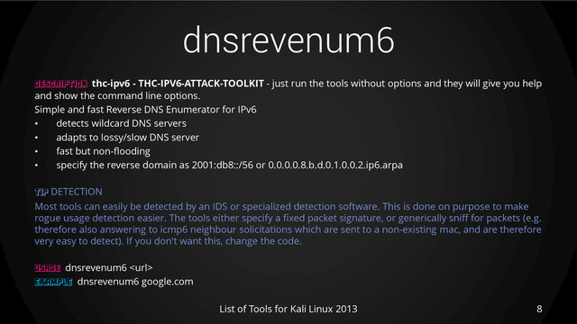 dnsrevenum6
8
List of Tools for Kali Linux 2013
DESCRIPTION thc-ipv6 - THC-IPV6-ATTACK-TOOLKIT - just run the tools without options and they will give you help
and show the command line options.
Simple and fast Reverse DNS Enumerator for IPv6
• detects wildcard DNS servers
• adapts to lossy/slow DNS server
• fast but non-flooding
• specify the reverse domain as 2001:db8::/56 or 0.0.0.0.8.b.d.0.1.0.0.2.ip6.arpa
TIP DETECTION
Most tools can easily be detected by an IDS or specialized detection software. This is done on purpose to make
rogue usage detection easier. The tools either specify a fixed packet signature, or generically sniff for packets (e.g.
therefore also answering to icmp6 neighbour solicitations which are sent to a non-existing mac, and are therefore
very easy to detect). If you don't want this, change the code.
USAGE dnsrevenum6 
EXAMPLE dnsrevenum6 google.com
