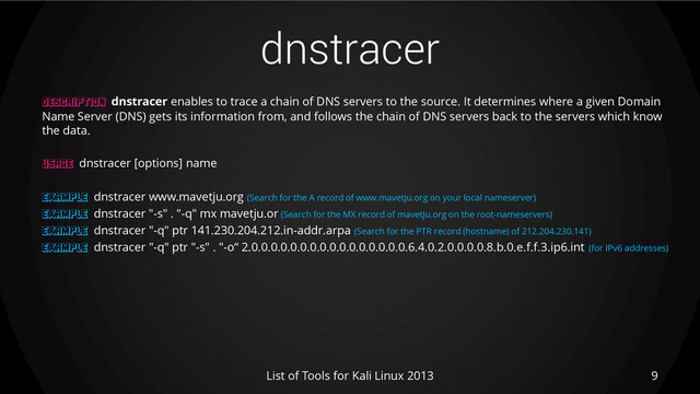 dnstracer
9
List of Tools for Kali Linux 2013
DESCRIPTION dnstracer enables to trace a chain of DNS servers to the source. It determines where a given Domain
Name Server (DNS) gets its information from, and follows the chain of DNS servers back to the servers which know
the data.
USAGE dnstracer [options] name
EXAMPLE dnstracer www.mavetju.org (Search for the A record of www.mavetju.org on your local nameserver)
EXAMPLE dnstracer "-s" . "-q" mx mavetju.or (Search for the MX record of mavetju.org on the root-nameservers)
EXAMPLE dnstracer "-q" ptr 141.230.204.212.in-addr.arpa (Search for the PTR record (hostname) of 212.204.230.141)
EXAMPLE dnstracer "-q" ptr "-s" . "-o“ 2.0.0.0.0.0.0.0.0.0.0.0.0.0.0.0.0.6.4.0.2.0.0.0.0.8.b.0.e.f.f.3.ip6.int (for IPv6 addresses)
