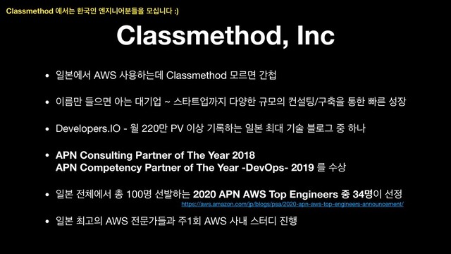 Classmethod, Inc
• ੌࠄীࢲ AWS ࢎਊೞחؘ Classmethod ݽܰݶ р୏

• ੉ܴ݅ ٜਵݶ ইח ؀ӝস ~ झఋ౟সө૑ ׮নೠ ӏݽ੄ ஶࢸ౴/ҳ୷ਸ ాೠ ࡅܲ ࢿ੢

• Developers.IO - ਘ 220݅ PV ੉࢚ ӝ۾ೞח ੌࠄ ୭؀ ӝࣿ ࠶۽Ӓ ઺ ೞա

• APN Consulting Partner of The Year 2018 
APN Competency Partner of The Year -DevOps- 2019 ܳ ࢚ࣻ

• ੌࠄ ੹୓ীࢲ ୨ 100ݺ ࢶߊೞח 2020 APN AWS Top Engineers ઺ 34ݺ੉ ࢶ੿

• ੌࠄ ୭Ҋ੄ AWS ੹ޙоٜҗ ઱1ഥ AWS ࢎղ झఠ٣ ૓೯
Classmethod ীࢲח ೠҴੋ ূ૑פযٜ࠙ਸ ݽभפ׮ :)
https://aws.amazon.com/jp/blogs/psa/2020-apn-aws-top-engineers-announcement/
