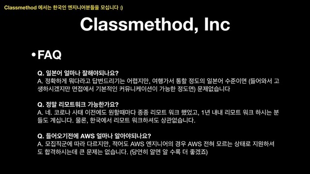 Classmethod, Inc
•FAQ 
 
Q. ੌࠄয ঴݃ա ੜ೧ঠغաਃ? 
A. ੿ഛೞѱ ޤ׮ۄҊ ׹߸ܻ٘ӝח য۵૑݅, ৈ೯оࢲ ాೡ ੿ب੄ ੌࠄয ࣻળ੉ݶ (ٜয৬ࢲ Ҋ
ࢤೞदѷ૑݅ ݶ੽ীࢲ ӝࠄ੸ੋ ழޭפா੉࣌੉ оמೠ ੿بݶ) ޙઁহणפ׮ 
 
Q. ੿݈ ܻݽ౟ਕ௼ оמೠоਃ? 
A. ֎. ௏۽ա ࢎక ੉੹ীب ਗೡٸ݃׮ ઙઙ ܻݽ౟ ਕ௼ ೮঻Ҋ, 1֙ ղղ ܻݽ౟ ਕ௼ ೞदח ࠙
ٜب ҅भפ׮. ޛۿ, ೠҴীࢲ ܻݽ౟ ਕ௼ೞ࣊ب ࢚ҙহणפ׮. 
 
Q. ٜযয়ӝ੹ী AWS ঴݃ա ঌইঠغաਃ? 
A. ݽ૘૒ҵী ٮۄ ׮ܰ૑݅, ੸যب AWS ূ૑פয੄ ҃਋ AWS ੹ഃ ݽܰח ࢚క۽ ૑ਗೞ࣊
ب ೤Ѻೞदחؘ ௾ ޙઁח হणפ׮. (׼ো൤ ঌݶ ঌ ࣻ۾ ؊ જѷભ)
Classmethod ীࢲח ೠҴੋ ূ૑פযٜ࠙ਸ ݽभפ׮ :)
