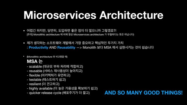 Microservices Architecture
• য۵ӟ ೞ૑݅, ׼ো൤, بੑೞݶ જ਷ ੼੉ ؊ ݆ਵפө Ӓۧѷભ?! 
[઱੄] Monolithic architecture ী ࠺೧ ೦࢚ Microservices architecture о ਋ਘೞ׮ח ڷ਷ ইתפ׮)

• ઁо ࢤпೞח ࣗ೐౟ਝয ѐߊীࢲ о੢ ઺ਃೞҊ ೨ब੸ੋ فо૑ о஖ 
: Productivity AND Reusability —> Monolith ࠁ׮ MSA ীࢲ पഅदఃח Ѫ੉ औणפ׮
• (Monolithic architecture ৬ ࠺Ү೮ਸ ٸ)  
MSA ח  
- scalable (؀ӏݽ ࠗೞ ୊ܻী ੸೤ೞҊ)  
- reusable (ࢲ࠺झ ੤ࢎਊࢿ੉ ֫ই૑Ҋ) 
- ﬂexible (ইఃఫ୛о ਬোೞҊ) 
- testable (పझ౟ೞӝ औҊ) 
- resilient (؊ ѼҊೞҊ) 
- highly available (؊ ֫਷ оਊࢿਸ ഛࠁೞӝ औҊ) 
- quicker release cycle (ߓನ઱ӝо ؊ ૣҊ) AND SO MANY GOOD THINGS!
