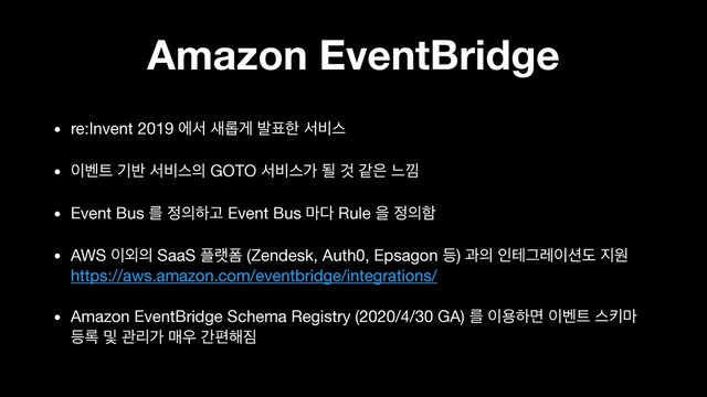 Amazon EventBridge
• re:Invent 2019 ীࢲ ࢜܂ѱ ߊ಴ೠ ࢲ࠺झ

• ੉߮౟ ӝ߈ ࢲ࠺झ੄ GOTO ࢲ࠺झо ؼ Ѫ э਷ ו՝

• Event Bus ܳ ੿੄ೞҊ Event Bus ݃׮ Rule ਸ ੿੄ೣ

• AWS ੉৻੄ SaaS ೒ۖಬ (Zendesk, Auth0, Epsagon ١) җ੄ ੋపӒۨ੉࣌ب ૑ਗ 
https://aws.amazon.com/eventbridge/integrations/

• Amazon EventBridge Schema Registry (2020/4/30 GA) ܳ ੉ਊೞݶ ੉߮౟ झః݃
١۾ ߂ ҙܻо ݒ਋ рಞ೧૗
