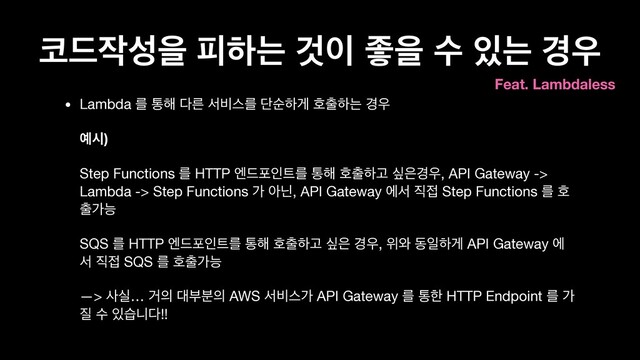 ௏٘੘ࢿਸ ೖೞח Ѫ੉ જਸ ࣻ ੓ח ҃਋
• Lambda ܳ ా೧ ׮ܲ ࢲ࠺झܳ ױࣽೞѱ ഐ୹ೞח ҃਋ 
 
৘द) 
 
Step Functions ܳ HTTP ূ٘ನੋ౟ܳ ా೧ ഐ୹ೞҊ र਷҃਋, API Gateway ->
Lambda -> Step Functions о ইצ, API Gateway ীࢲ ૒੽ Step Functions ܳ ഐ
୹оמ 
 
SQS ܳ HTTP ূ٘ನੋ౟ܳ ా೧ ഐ୹ೞҊ र਷ ҃਋, ਤ৬ زੌೞѱ API Gateway ী
ࢲ ૒੽ SQS ܳ ഐ୹оמ 
 
—> ࢎप… Ѣ੄ ؀ࠗ࠙੄ AWS ࢲ࠺झо API Gateway ܳ ాೠ HTTP Endpoint ܳ о
૕ ࣻ ੓णפ׮!!
Feat. Lambdaless
