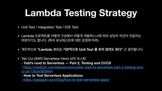 Lambda Testing Strategy
• Unit Test / Integration Test / E2E Test

• Lambda ೐۽ં౟ܳ যڌѱ ҳࢿ೧ࢲ যڌѱ ѐߊೞוջী ٮۄ ࢚׼൤ ੄Ѽ੉ ঺тܻח
ࠗ࠙੉ӝب ೤פ׮. (ౠ൤ ਬ׫పझ౟ী ؀ೠ ҙ੼ী ٮۄ)

• ѐੋ੸ਵ۽ “Lambda ௏٘ח ӝࠄ੸ਵ۽ Unit Test ܳ ೞ૑ ঋইب ػ׮” Ҋ ࢤп೤פ׮.

• Yan Cui (AWS Serverless Hero) ש੄ ನझ౴ 
- Yubl’s road to Serverless — Part 2, Testing and CI/CD 
: https://medium.com/hackernoon/yubls-road-to-serverless-part-2-testing-and-
ci-cd-72b2e583fe64 
- How to Test Serverless Applications 
: https://epsagon.com/blog/how-to-test-serverless-apps/
