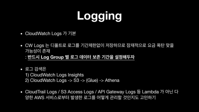 Logging
• CloudWatch Logs о ӝࠄ

• CW Logs ח ٣ಫ౟۽ ۽Ӓܳ ӝрઁೠহ੉ ੷੢ೞ޲۽ ਫ਼੤੸ਵ۽ ਃӘ ಩఍ ݏਸ
оמࢿ੉ ઓ੤ 
: ߈٘द Log Group ߹ ۽Ӓ ؘ੉ఠ ࠁઓ ӝрਸ ࢸ੿೧ف੗
• ۽Ӓ Ѩ࢝਷ 
1) CloudWatch Logs Insights 
2) CloudWatch Logs -> S3 -> (Glue) -> Athena

• CloudTrail Logs / S3 Access Logs / API Gateway Logs ١ Lambda о ইצ ׮
নೠ AWS ࢲ࠺झ۽ࠗఠ ߊࢤೠ ۽Ӓܳ যڌѱ ҙܻೡ Ѫੋ૑ب Ҋ޹ೞӝ
