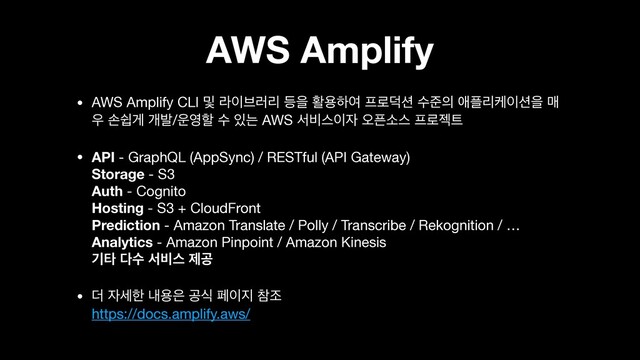 AWS Amplify
• AWS Amplify CLI ߂ ۄ੉࠳۞ܻ ١ਸ ഝਊೞৈ ೐۽؋࣌ ࣻળ੄ গ೒ܻா੉࣌ਸ ݒ
਋ ࣚऔѱ ѐߊ/਍৔ೡ ࣻ ੓ח AWS ࢲ࠺झ੉੗ য়೑ࣗझ ೐۽ં౟

• API - GraphQL (AppSync) / RESTful (API Gateway) 
Storage - S3 
Auth - Cognito 
Hosting - S3 + CloudFront 
Prediction - Amazon Translate / Polly / Transcribe / Rekognition / … 
Analytics - Amazon Pinpoint / Amazon Kinesis  
ӝఋ ׮ࣻ ࢲ࠺झ ઁҕ

• ؊ ੗ࣁೠ ղਊ਷ ҕध ಕ੉૑ ଵઑ 
https://docs.amplify.aws/

