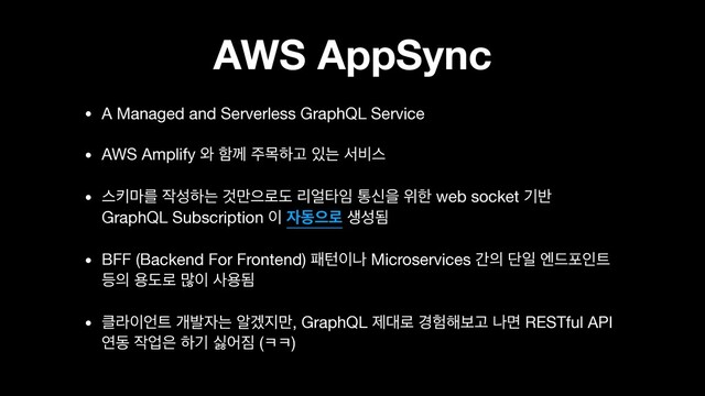 AWS AppSync
• A Managed and Serverless GraphQL Service

• AWS Amplify ৬ ೣԋ ઱ݾೞҊ ੓ח ࢲ࠺झ

• झః݃ܳ ੘ࢿೞח Ѫ݅ਵ۽ب ܻ঴ఋ੐ ాनਸ ਤೠ web socket ӝ߈
GraphQL Subscription ੉ ੗زਵ۽ ࢤࢿؽ

• BFF (Backend For Frontend) ಁఢ੉ա Microservices р੄ ױੌ ূ٘ನੋ౟
١੄ ਊب۽ ݆੉ ࢎਊؽ

• ௿ۄ੉঱౟ ѐߊ੗ח ঌѷ૑݅, GraphQL ઁ؀۽ ҃೷೧ࠁҊ աݶ RESTful API
োز ੘স਷ ೞӝ फয૗ (ƀƀ)
