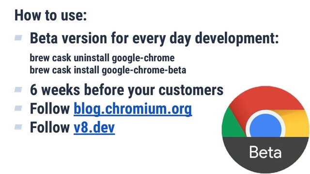 How to use:
▰ Beta version for every day development:
brew cask uninstall google-chrome
brew cask install google-chrome-beta
▰ 6 weeks before your customers
▰ Follow blog.chromium.org
▰ Follow v8.dev
