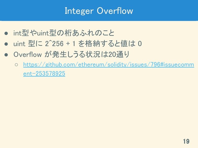 Integer Overflow 
● int型やuint型の桁あふれのこと 
● uint 型に 2^256 + 1 を格納すると値は 0 
● Overflow が発生しうる状況は20通り 
○ https://github.com/ethereum/solidity/issues/796#issuecomm
ent-253578925 
19 
