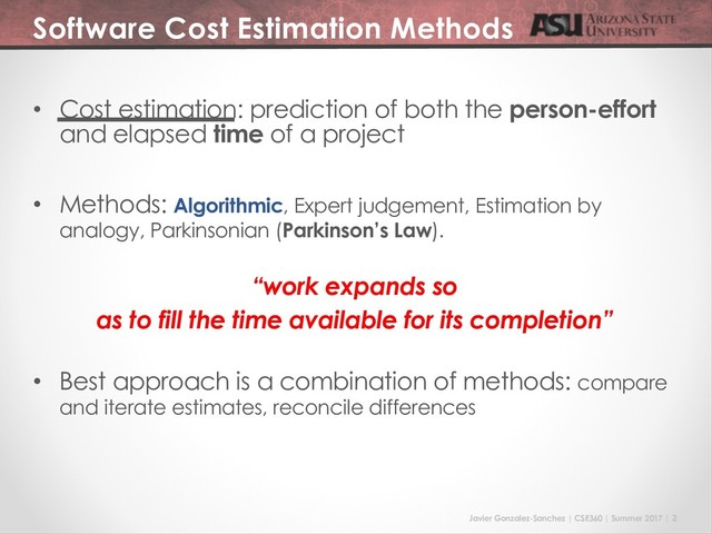 Javier Gonzalez-Sanchez | CSE360 | Summer 2017 | 2
Software Cost Estimation Methods
• Cost estimation: prediction of both the person-effort
and elapsed time of a project
• Methods: Algorithmic, Expert judgement, Estimation by
analogy, Parkinsonian (Parkinson’s Law).
“work expands so
as to fill the time available for its completion”
• Best approach is a combination of methods: compare
and iterate estimates, reconcile differences
