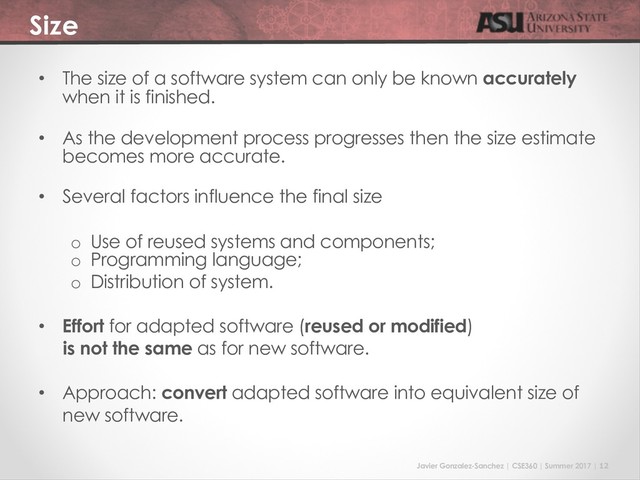 Javier Gonzalez-Sanchez | CSE360 | Summer 2017 | 12
Size
• The size of a software system can only be known accurately
when it is finished.
• As the development process progresses then the size estimate
becomes more accurate.
• Several factors influence the final size
o Use of reused systems and components;
o Programming language;
o Distribution of system.
• Effort for adapted software (reused or modified)
is not the same as for new software.
• Approach: convert adapted software into equivalent size of
new software.

