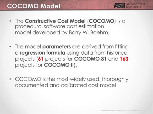 Javier Gonzalez-Sanchez | CSE360 | Summer 2017 | 3
COCOMO Model
• The Constructive Cost Model (COCOMO) is a
procedural software cost estimation
model developed by Barry W. Boehm.
• The model parameters are derived from fitting
a regression formula using data from historical
projects (61 projects for COCOMO 81 and 163
projects for COCOMO II).
• COCOMO is the most widely used, thoroughly
documented and calibrated cost model
