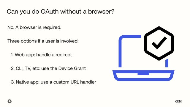 No. A browser is required.


Three options if a user is involved:


1. Web app: handle a redirect


2. CLI, TV, etc: use the Device Grant


3. Native app: use a custom URL handler
Can you do OAuth without a browser?
