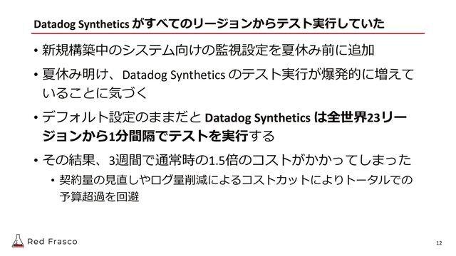 Datadog Synthetics がすべてのリージョンからテスト実⾏していた
• 新規構築中のシステム向けの監視設定を夏休み前に追加
• 夏休み明け、Datadog Synthetics のテスト実⾏が爆発的に増えて
いることに気づく
• デフォルト設定のままだと Datadog Synthetics は全世界23リー
ジョンから1分間隔でテストを実⾏する
• その結果、3週間で通常時の1.5倍のコストがかかってしまった
• 契約量の⾒直しやログ量削減によるコストカットによりトータルでの
予算超過を回避
12
