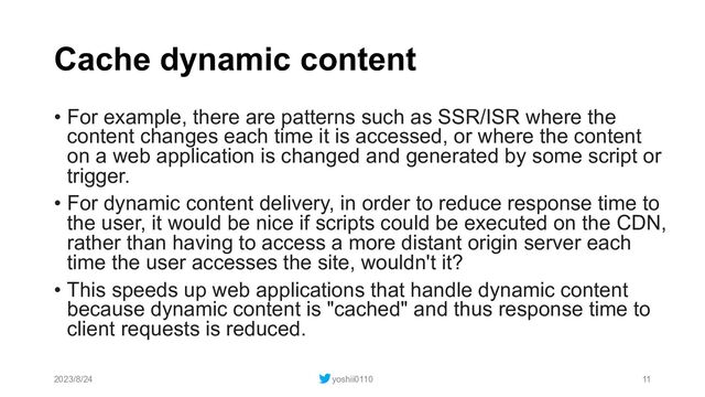 Cache dynamic content
• For example, there are patterns such as SSR/ISR where the
content changes each time it is accessed, or where the content
on a web application is changed and generated by some script or
trigger.
• For dynamic content delivery, in order to reduce response time to
the user, it would be nice if scripts could be executed on the CDN,
rather than having to access a more distant origin server each
time the user accesses the site, wouldn't it?
• This speeds up web applications that handle dynamic content
because dynamic content is "cached" and thus response time to
client requests is reduced.
2023/8/24 yoshii0110 11
