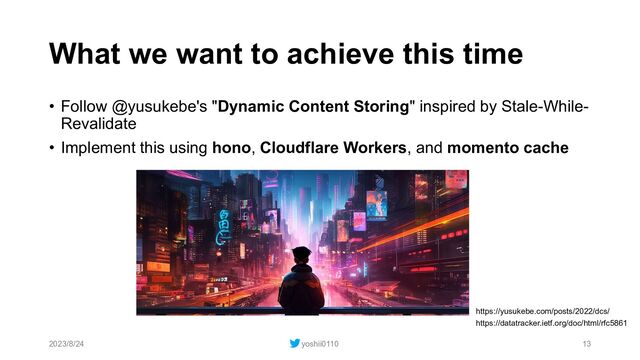 What we want to achieve this time
• Follow @yusukebe's "Dynamic Content Storing" inspired by Stale-While-
Revalidate
• Implement this using hono, Cloudflare Workers, and momento cache
2023/8/24 yoshii0110 13
https://yusukebe.com/posts/2022/dcs/
https://datatracker.ietf.org/doc/html/rfc5861
