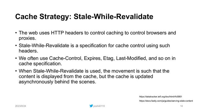 Cache Strategy: Stale-While-Revalidate
• The web uses HTTP headers to control caching to control browsers and
proxies.
• Stale-While-Revalidate is a specification for cache control using such
headers.
• We often use Cache-Control, Expires, Etag, Last-Modified, and so on in
cache specification.
• When Stale-While-Revalidate is used, the movement is such that the
content is displayed from the cache, but the cache is updated
asynchronously behind the scenes.
2023/8/24 yoshii0110 14
https://docs.fastly.com/ja/guides/serving-stale-content
https://datatracker.ietf.org/doc/html/rfc5861
