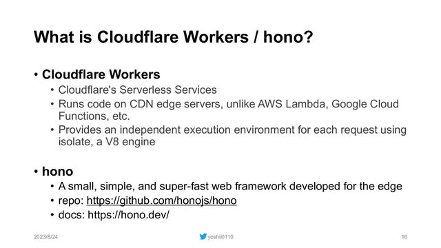 What is Cloudflare Workers / hono?
• Cloudflare Workers
• Cloudflare's Serverless Services
• Runs code on CDN edge servers, unlike AWS Lambda, Google Cloud
Functions, etc.
• Provides an independent execution environment for each request using
isolate, a V8 engine
• hono
• A small, simple, and super-fast web framework developed for the edge
• repo: https://github.com/honojs/hono
• docs: https://hono.dev/
2023/8/24 yoshii0110 16
