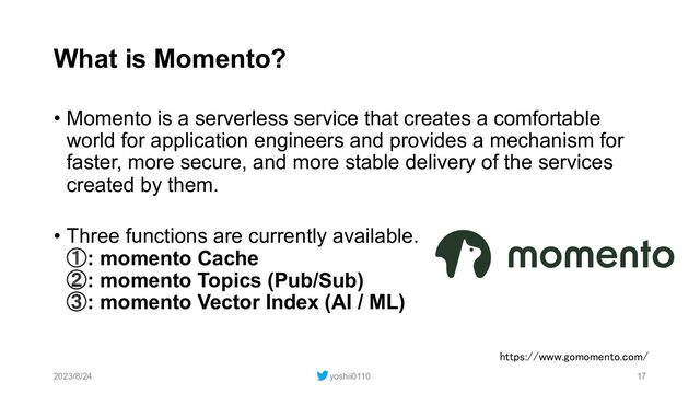 What is Momento?
• Momento is a serverless service that creates a comfortable
world for application engineers and provides a mechanism for
faster, more secure, and more stable delivery of the services
created by them.
• Three functions are currently available.
①: momento Cache
②: momento Topics (Pub/Sub)
③: momento Vector Index (AI / ML)
2023/8/24 yoshii0110 17
https://www.gomomento.com/
