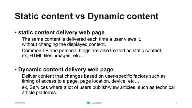 Static content vs Dynamic content
• static content delivery web page
The same content is delivered each time a user views it,
without changing the displayed content.
Common LP and personal blogs are also treated as static content,
ex, HTML files, images, etc….
• Dynamic content delivery web page
Deliver content that changes based on user-specific factors such as
timing of access to a page, page location, device, etc…
ex, Services where a lot of users publish/view articles, such as technical
article platforms.
2023/8/24 yoshii0110 3

