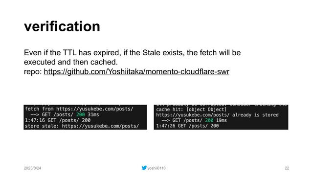 verification
2023/8/24 yoshii0110 22
Even if the TTL has expired, if the Stale exists, the fetch will be
executed and then cached.
repo: https://github.com/Yoshiitaka/momento-cloudflare-swr
