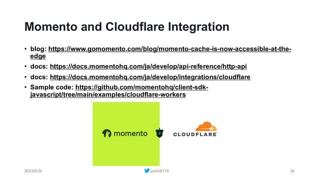 Momento and Cloudflare Integration
• blog: https://www.gomomento.com/blog/momento-cache-is-now-accessible-at-the-
edge
• docs: https://docs.momentohq.com/ja/develop/api-reference/http-api
• docs: https://docs.momentohq.com/ja/develop/integrations/cloudflare
• Sample code: https://github.com/momentohq/client-sdk-
javascript/tree/main/examples/cloudflare-workers
2023/8/24 yoshii0110 24
